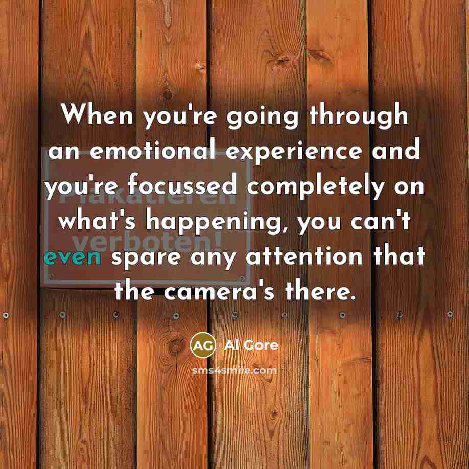 “When you're going through an emotional experience and you're focussed completely on what's happening, you can't even spare any attention that the camera's there.” quote by Al Gore