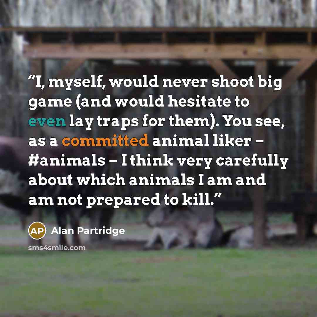 “I, myself, would never shoot big game (and would hesitate to even lay traps for them). You see, as a committed animal liker – #animals – I think very carefully about which animals I am and am not prepared to kill.” quote by Alan Partridge