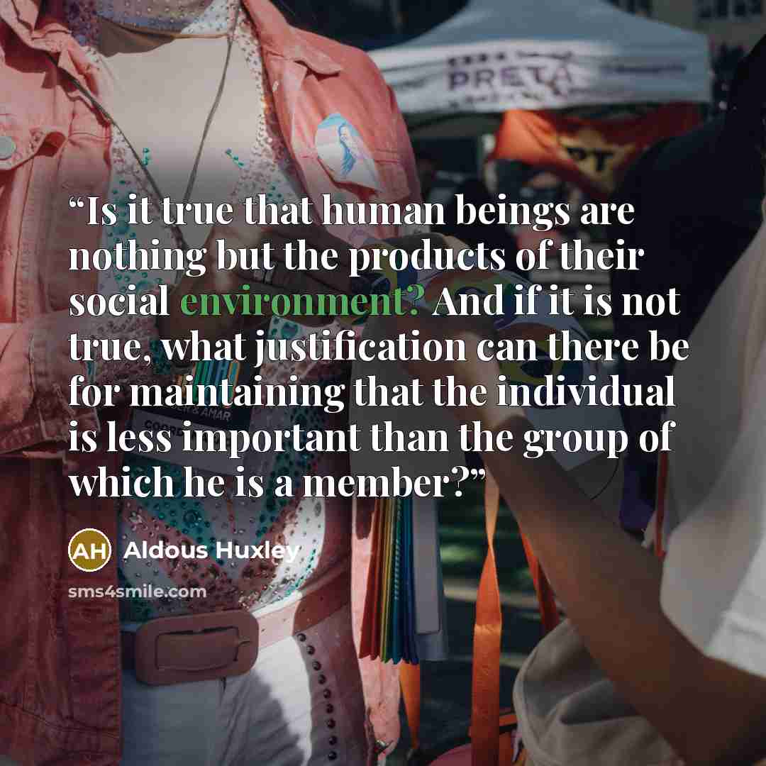 “Is it true that human beings are nothing but the products of their social environment? And if it is not true, what justification can there be for maintaining that the individual is less important than the group of which he is a member?” quote by Aldous Huxley