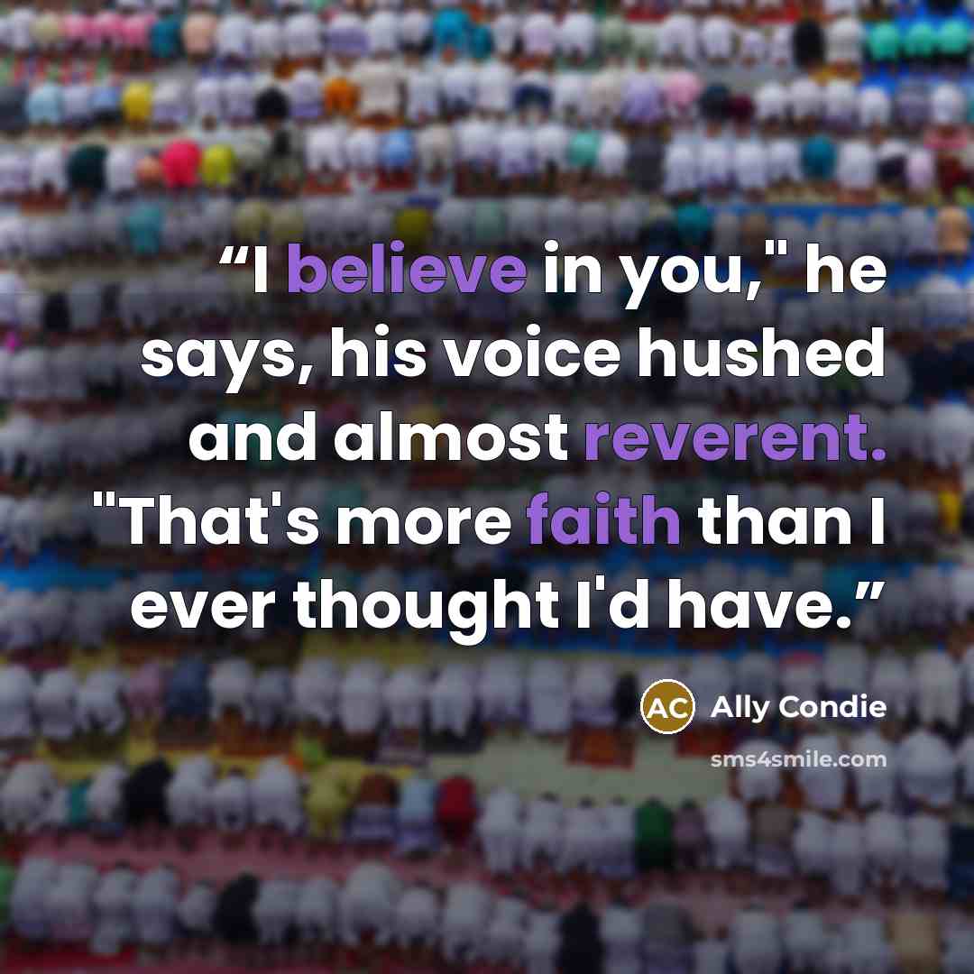 “I believe in you," he says, his voice hushed and almost reverent. "That's more faith than I ever thought I'd have.” quote by Ally Condie