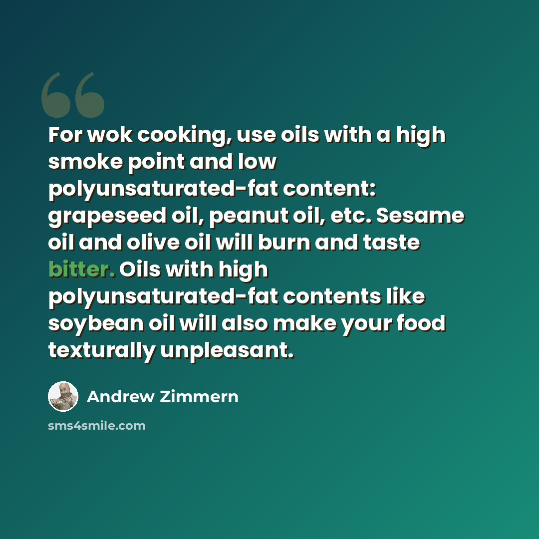 “For wok cooking, use oils with a high smoke point and low polyunsaturated-fat content: grapeseed oil, peanut oil, etc. Sesame oil and olive oil will burn and taste bitter. Oils with high polyunsaturated-fat contents like soybean oil will also make your food texturally unpleasant.” quote by Andrew Zimmern