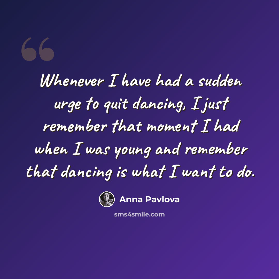 “Whenever I have had a sudden urge to quit dancing, I just remember that moment I had when I was young and remember that dancing is what I want to do.” quote by Anna Pavlova