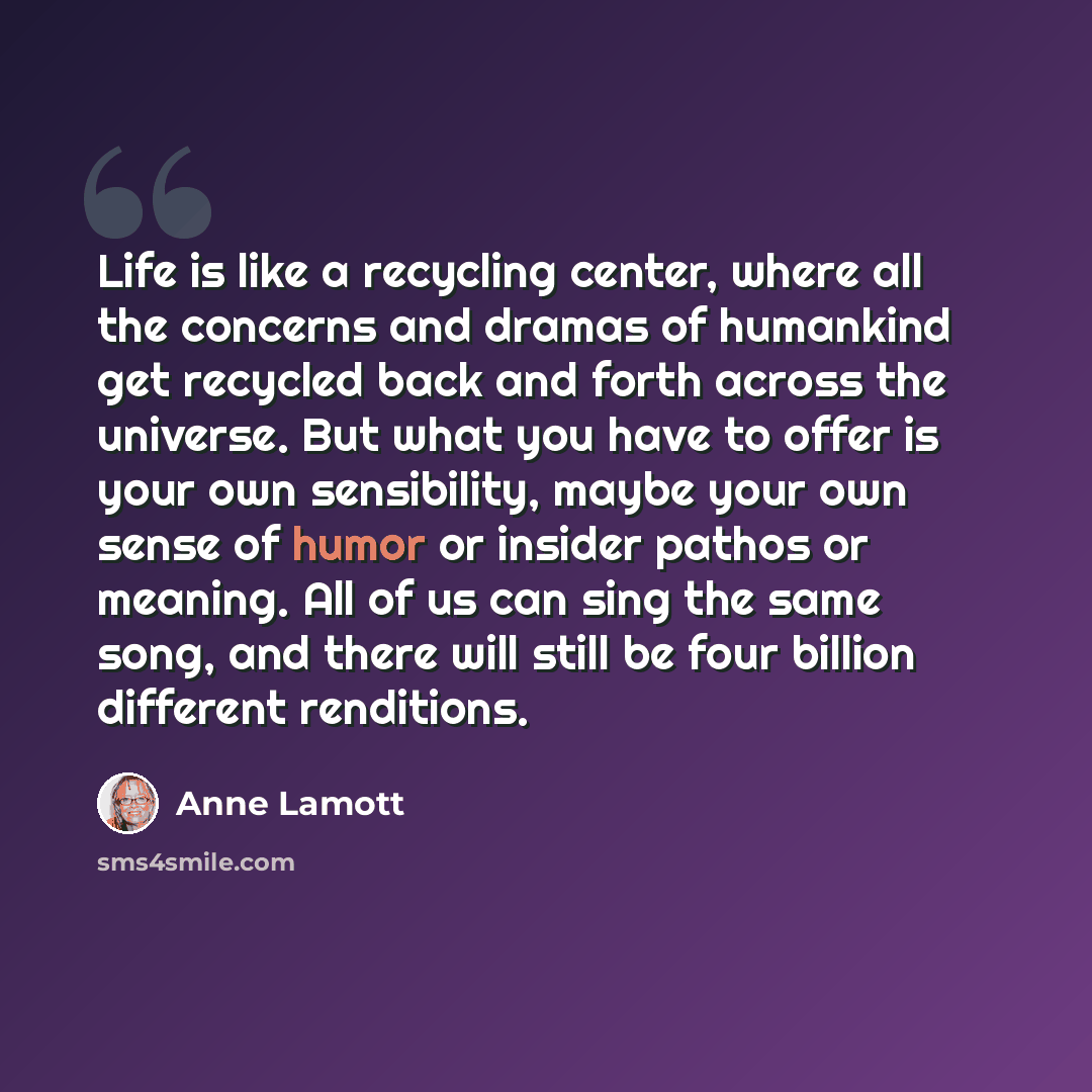 “Life is like a recycling center, where all the concerns and dramas of humankind get recycled back and forth across the universe. But what you have to offer is your own sensibility, maybe your own sense of humor or insider pathos or meaning. All of us can sing the same song, and there will still be…” quote by Anne Lamott