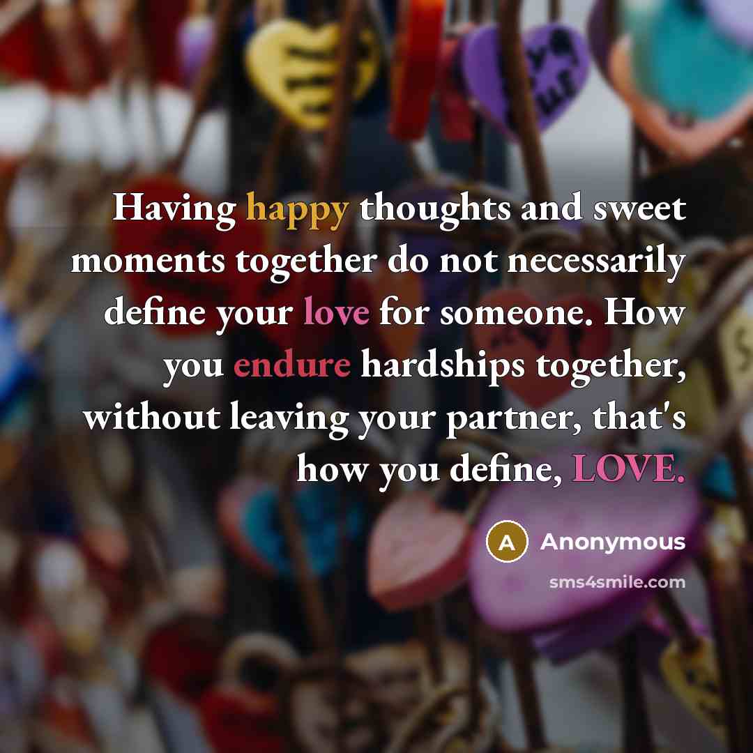“Having happy thoughts and sweet moments together do not necessarily define your love for someone. How you endure hardships together, without leaving your partner, that's how you define, LOVE.” quote by Anonymous