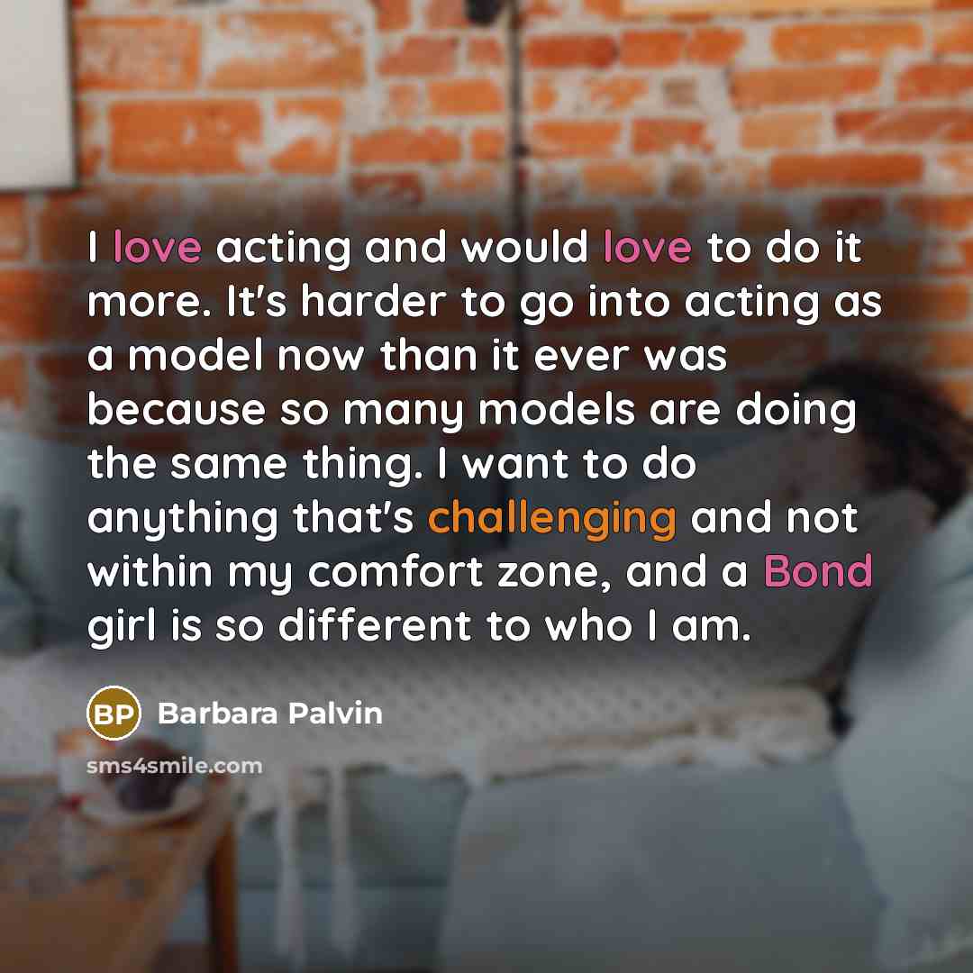 “I love acting and would love to do it more. It's harder to go into acting as a model now than it ever was because so many models are doing the same thing. I want to do anything that's challenging and not within my comfort zone, and a Bond girl is so different to who I am.” quote by Barbara Palvin