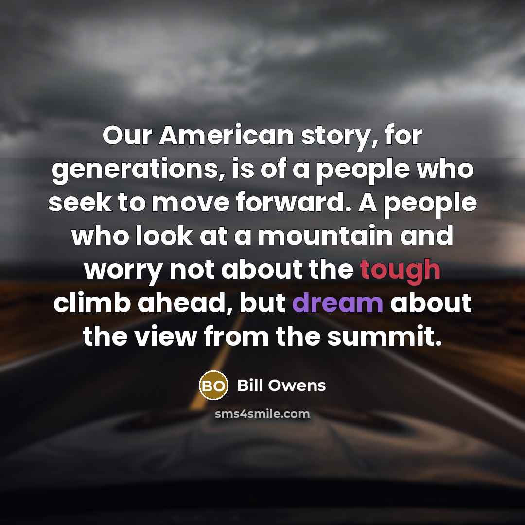 “Our American story, for generations, is of a people who seek to move forward. A people who look at a mountain and worry not about the tough climb ahead, but dream about the view from the summit.” quote by Bill Owens