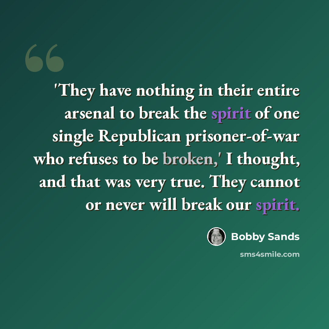 “'They have nothing in their entire arsenal to break the spirit of one single Republican prisoner-of-war who refuses to be broken,' I thought, and that was very true. They cannot or never will break our spirit.” quote by Bobby Sands