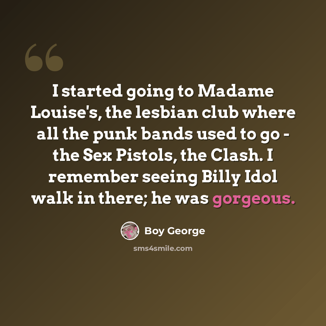 “I started going to Madame Louise's, the lesbian club where all the punk bands used to go - the Sex Pistols, the Clash. I remember seeing Billy Idol walk in there; he was gorgeous.” quote by Boy George