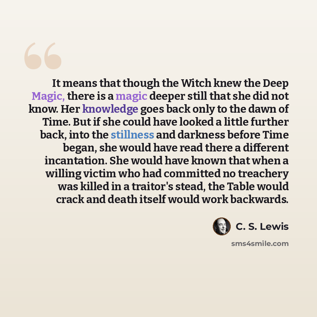 “It means that though the Witch knew the Deep Magic, there is a magic deeper still that she did not know. Her knowledge goes back only to the dawn of Time. But if she could have looked a little further back, into the stillness and darkness before Time began, she would have read there a different…” quote by C. S. Lewis