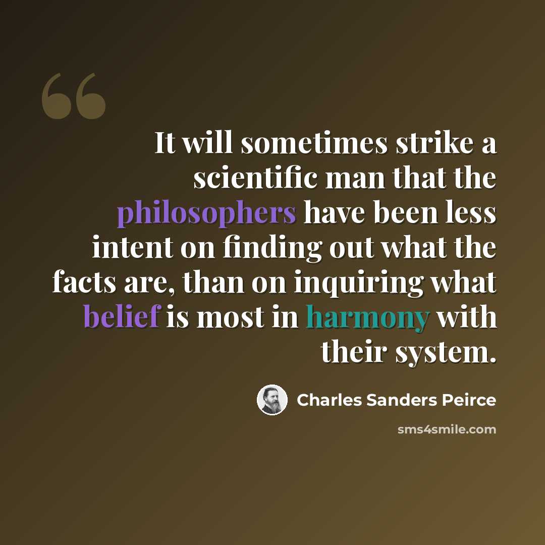 “It will sometimes strike a scientific man that the philosophers have been less intent on finding out what the facts are, than on inquiring what belief is most in harmony with their system.” quote by Charles Sanders Peirce