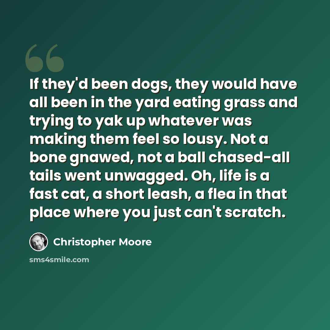 “If they'd been dogs, they would have all been in the yard eating grass and trying to yak up whatever was making them feel so lousy. Not a bone gnawed, not a ball chased-all tails went unwagged. Oh, life is a fast cat, a short leash, a flea in that place where you just can't scratch.” quote by Christopher Moore