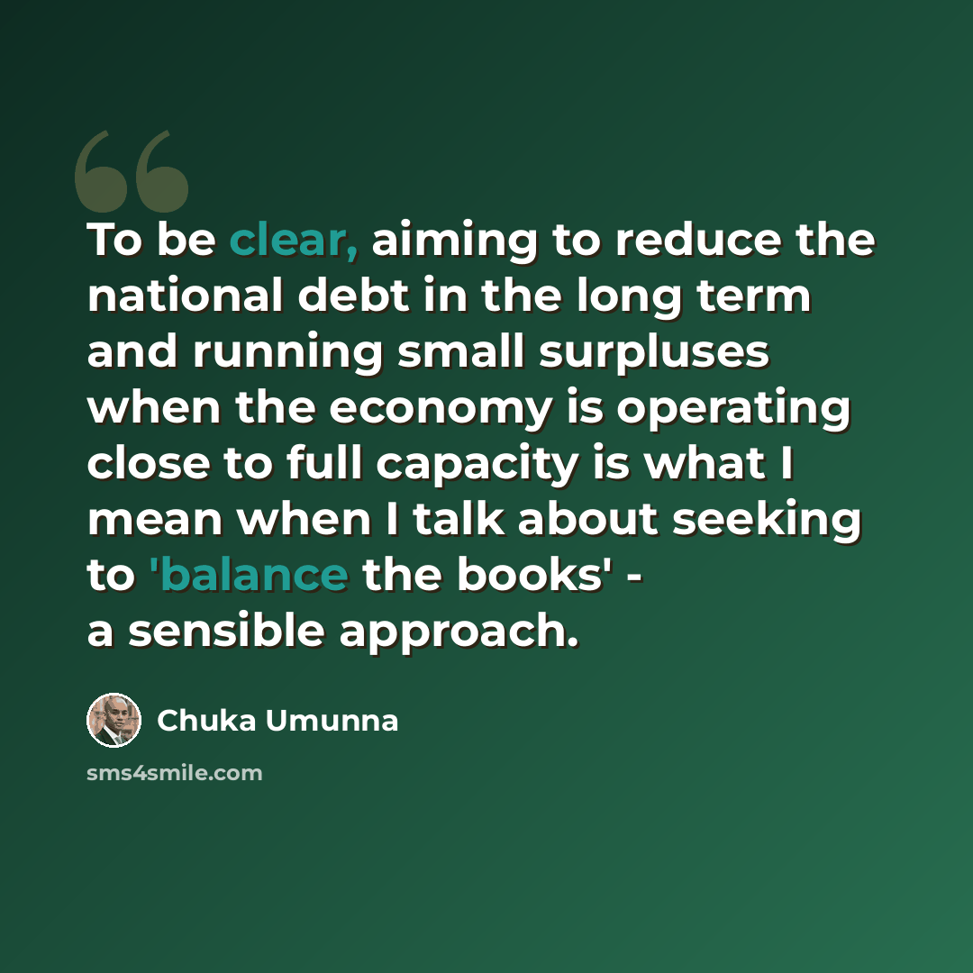 “To be clear, aiming to reduce the national debt in the long term and running small surpluses when the economy is operating close to full capacity is what I mean when I talk about seeking to 'balance the books' - a sensible approach.” quote by Chuka Umunna