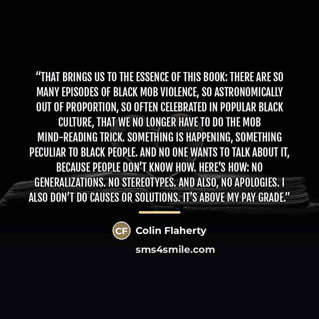 “That brings us to the essence of this book: There are so many episodes of black mob violence, so astronomically out of proportion, so often celebrated in popular black culture, that we no longer have to do the mob mind-reading trick. Something is happening, something peculiar to black people. And…” quote by Colin Flaherty