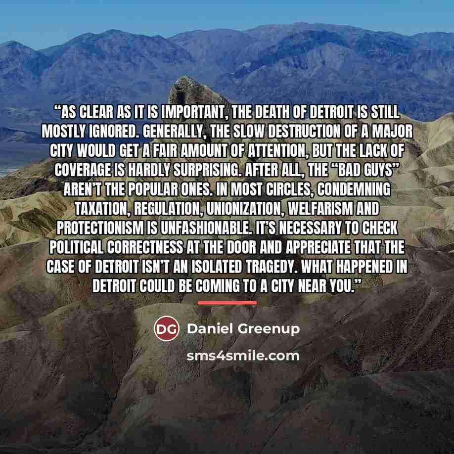 “As clear as it is important, the death of Detroit is still mostly ignored. Generally, the slow destruction of a major city would get a fair amount of attention, but the lack of coverage is hardly surprising. After all, the “bad guys” aren’t the popular ones. In most circles, condemning taxation…” quote by Daniel Greenup