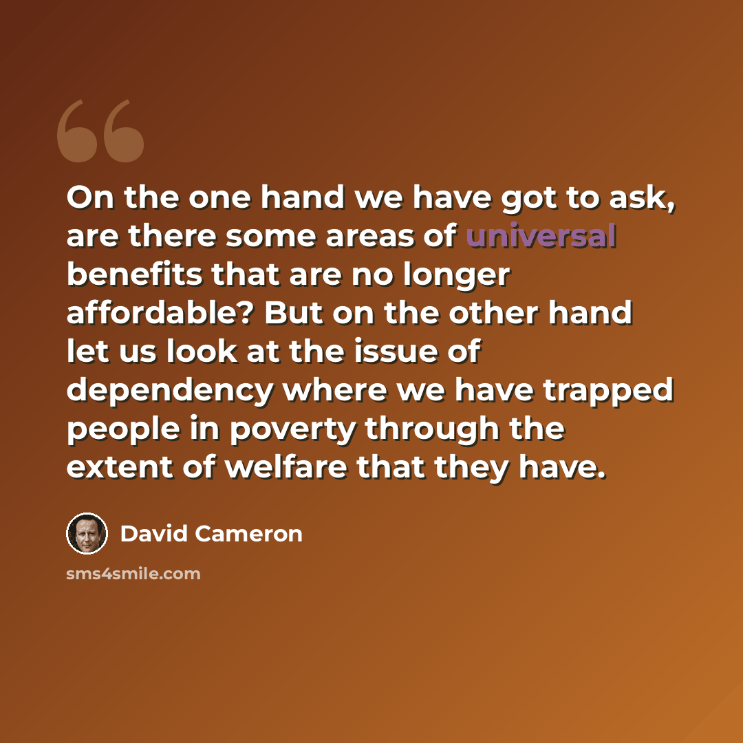 “On the one hand we have got to ask, are there some areas of universal benefits that are no longer affordable? But on the other hand let us look at the issue of dependency where we have trapped people in poverty through the extent of welfare that they have.” quote by David Cameron
