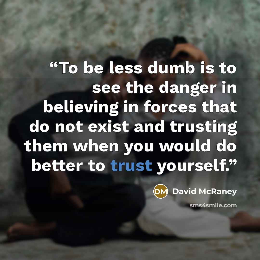 “To be less dumb is to see the danger in believing in forces that do not exist and trusting them when you would do better to trust yourself.” quote by David McRaney