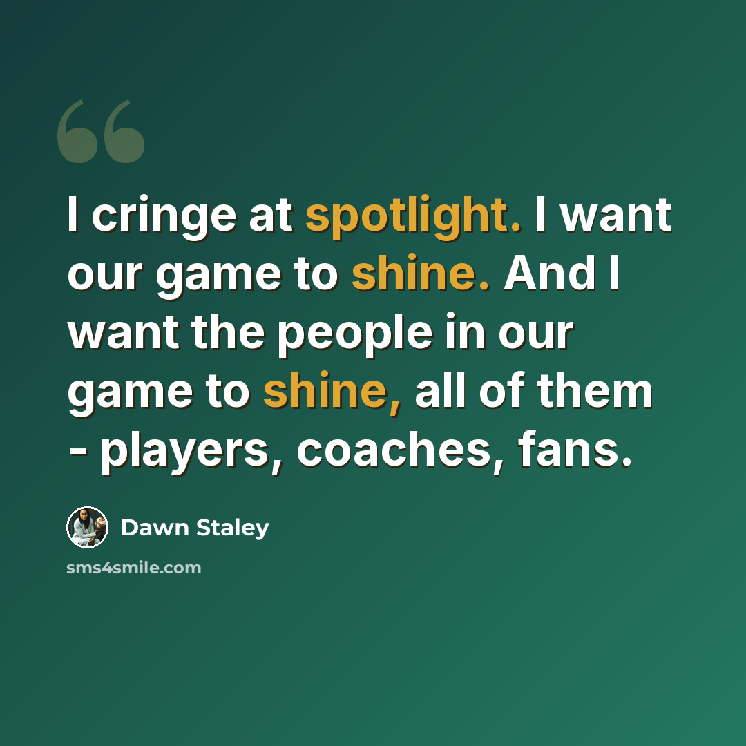 “I cringe at spotlight. I want our game to shine. And I want the people in our game to shine, all of them - players, coaches, fans.” quote by Dawn Staley