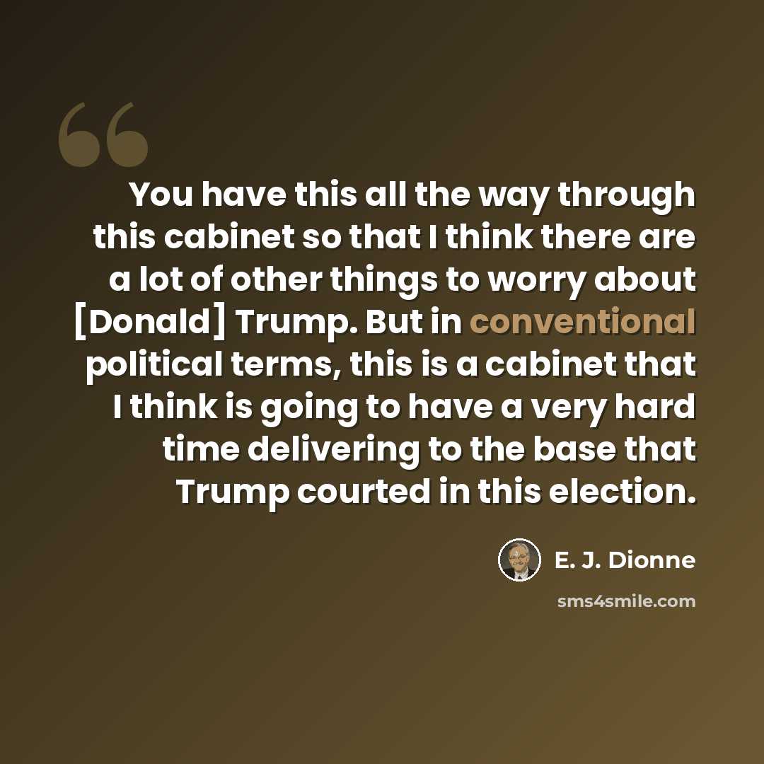 “You have this all the way through this cabinet so that I think there are a lot of other things to worry about [Donald] Trump. But in conventional political terms, this is a cabinet that I think is going to have a very hard time delivering to the base that Trump courted in this election.” quote by E. J. Dionne