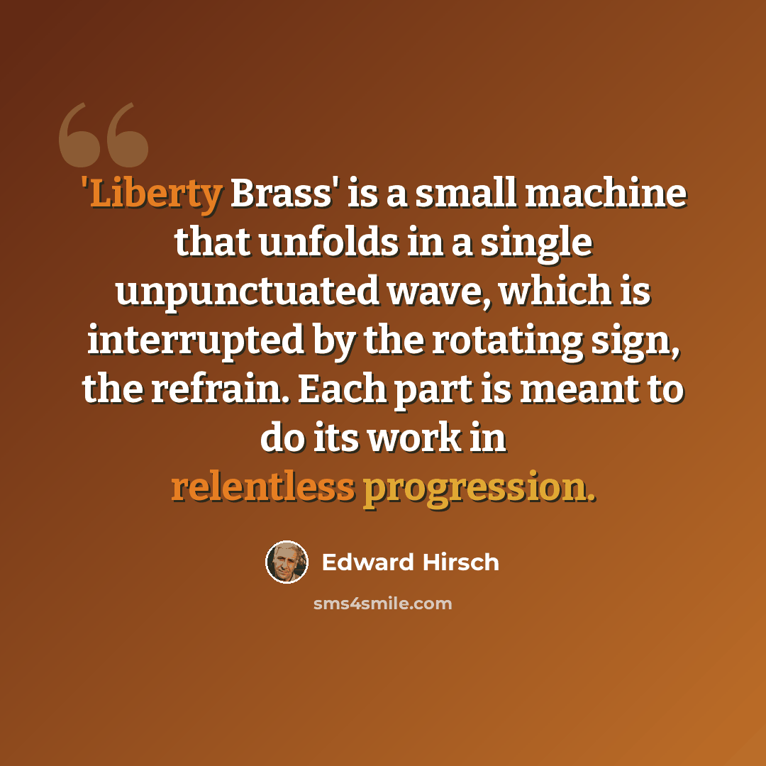“'Liberty Brass' is a small machine that unfolds in a single unpunctuated wave, which is interrupted by the rotating sign, the refrain. Each part is meant to do its work in relentless progression.” quote by Edward Hirsch