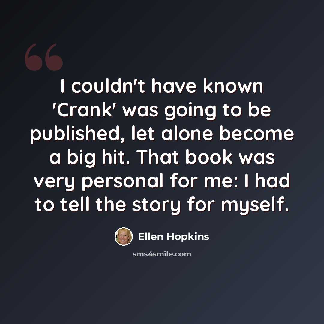 “I couldn't have known 'Crank' was going to be published, let alone become a big hit. That book was very personal for me: I had to tell the story for myself.” quote by Ellen Hopkins
