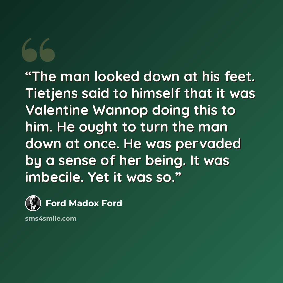 “The man looked down at his feet. Tietjens said to himself that it was Valentine Wannop doing this to him. He ought to turn the man down at once. He was pervaded by a sense of her being. It was imbecile. Yet it was so.” quote by Ford Madox Ford