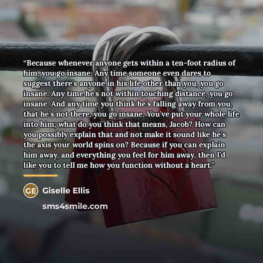 “Because whenever anyone gets within a ten-foot radius of him, you go insane. Any time someone even dares to suggest there’s anyone in his life other than you, you go insane. Any time he’s not within touching distance, you go insane. And any time you think he’s falling away from you, that he’s not…” quote by Giselle Ellis