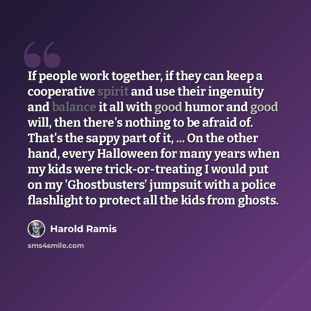“If people work together, if they can keep a cooperative spirit and use their ingenuity and balance it all with good humor and good will, then there's nothing to be afraid of. That's the sappy part of it, ... On the other hand, every Halloween for many years when my kids were trick-or-treating I…” quote by Harold Ramis
