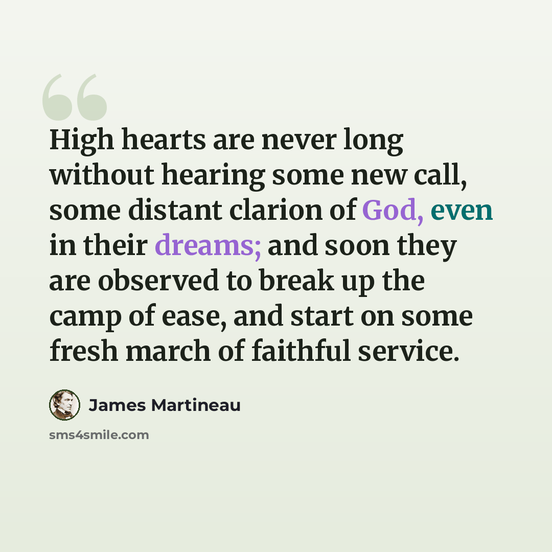 “High hearts are never long without hearing some new call, some distant clarion of God, even in their dreams; and soon they are observed to break up the camp of ease, and start on some fresh march of faithful service.” quote by James Martineau