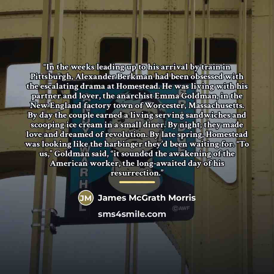 “In the weeks leading up to his arrival by train in Pittsburgh, Alexander Berkman had been obsessed with the escalating drama at Homestead. He was living with his partner and lover, the anarchist Emma Goldman, in the New England factory town of Worcester, Massachusetts. By day the couple earned a…” quote by James McGrath Morris