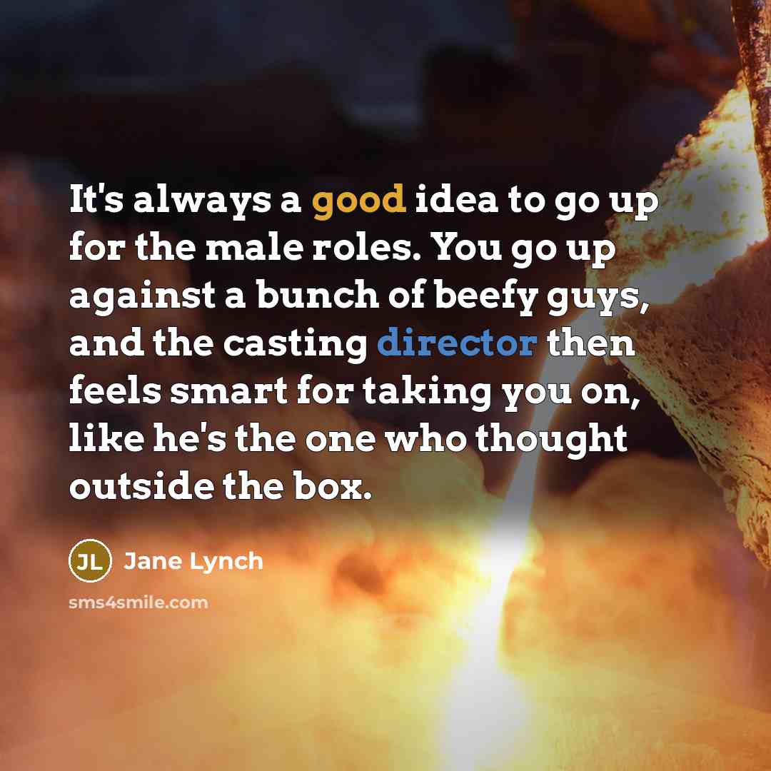 “It's always a good idea to go up for the male roles. You go up against a bunch of beefy guys, and the casting director then feels smart for taking you on, like he's the one who thought outside the box.” quote by Jane Lynch