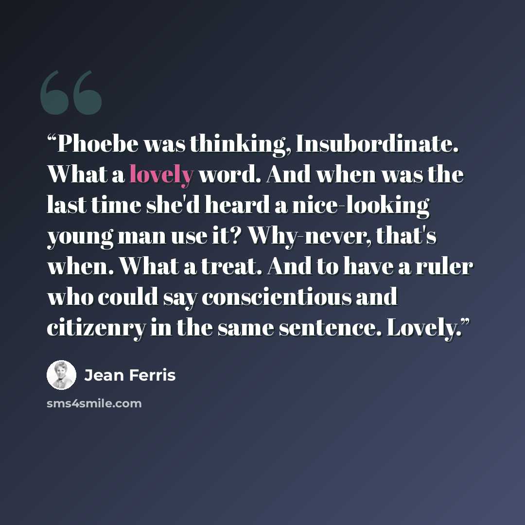 “Phoebe was thinking, Insubordinate. What a lovely word. And when was the last time she'd heard a nice-looking young man use it? Why-never, that's when. What a treat. And to have a ruler who could say conscientious and citizenry in the same sentence. Lovely.” quote by Jean Ferris