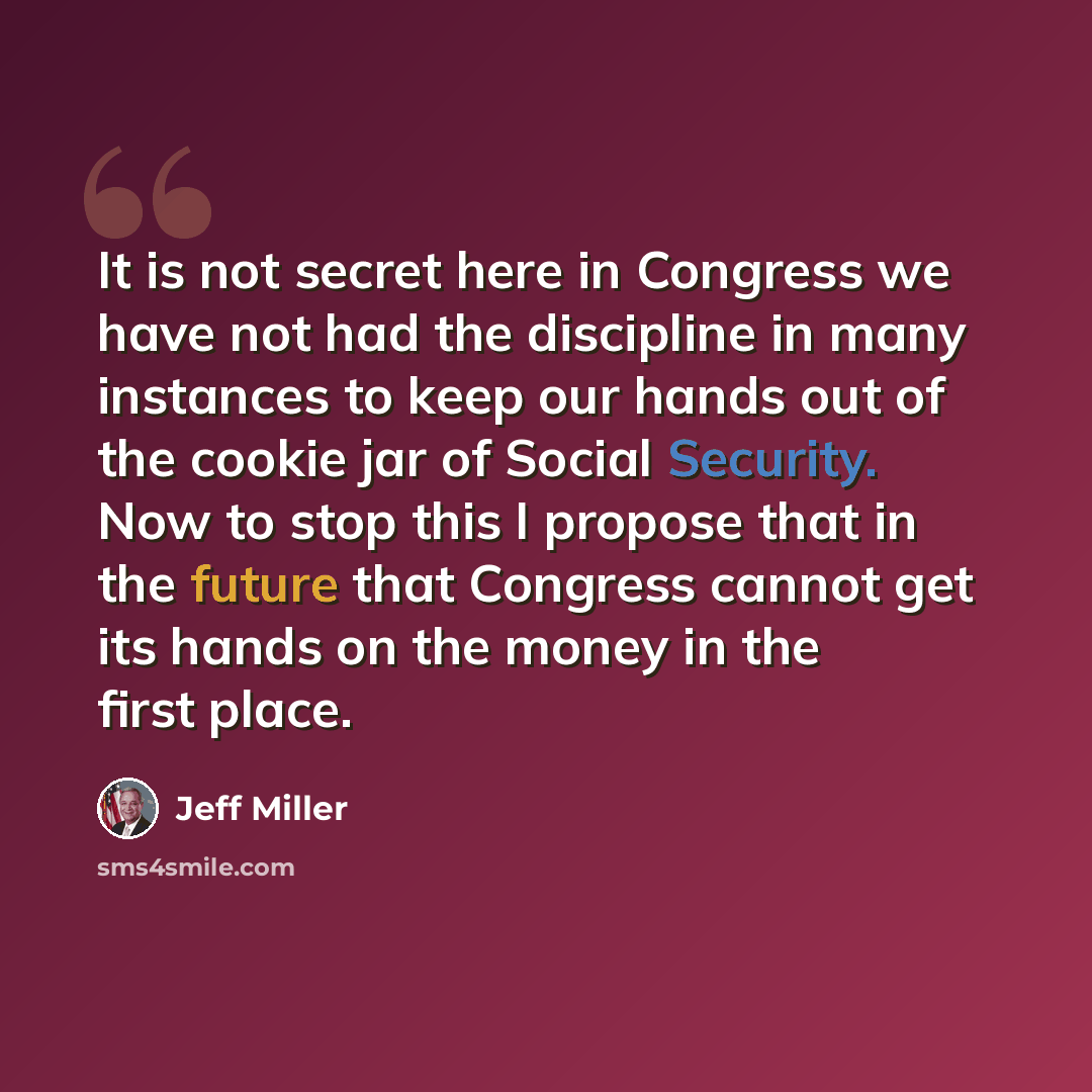 “It is not secret here in Congress we have not had the discipline in many instances to keep our hands out of the cookie jar of Social Security. Now to stop this I propose that in the future that Congress cannot get its hands on the money in the first place.” quote by Jeff Miller
