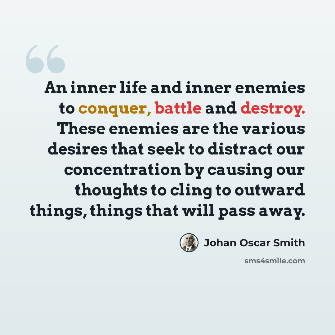 “An inner life and inner enemies to conquer, battle and destroy. These enemies are the various desires that seek to distract our concentration by causing our thoughts to cling to outward things, things that will pass away.” quote by Johan Oscar Smith