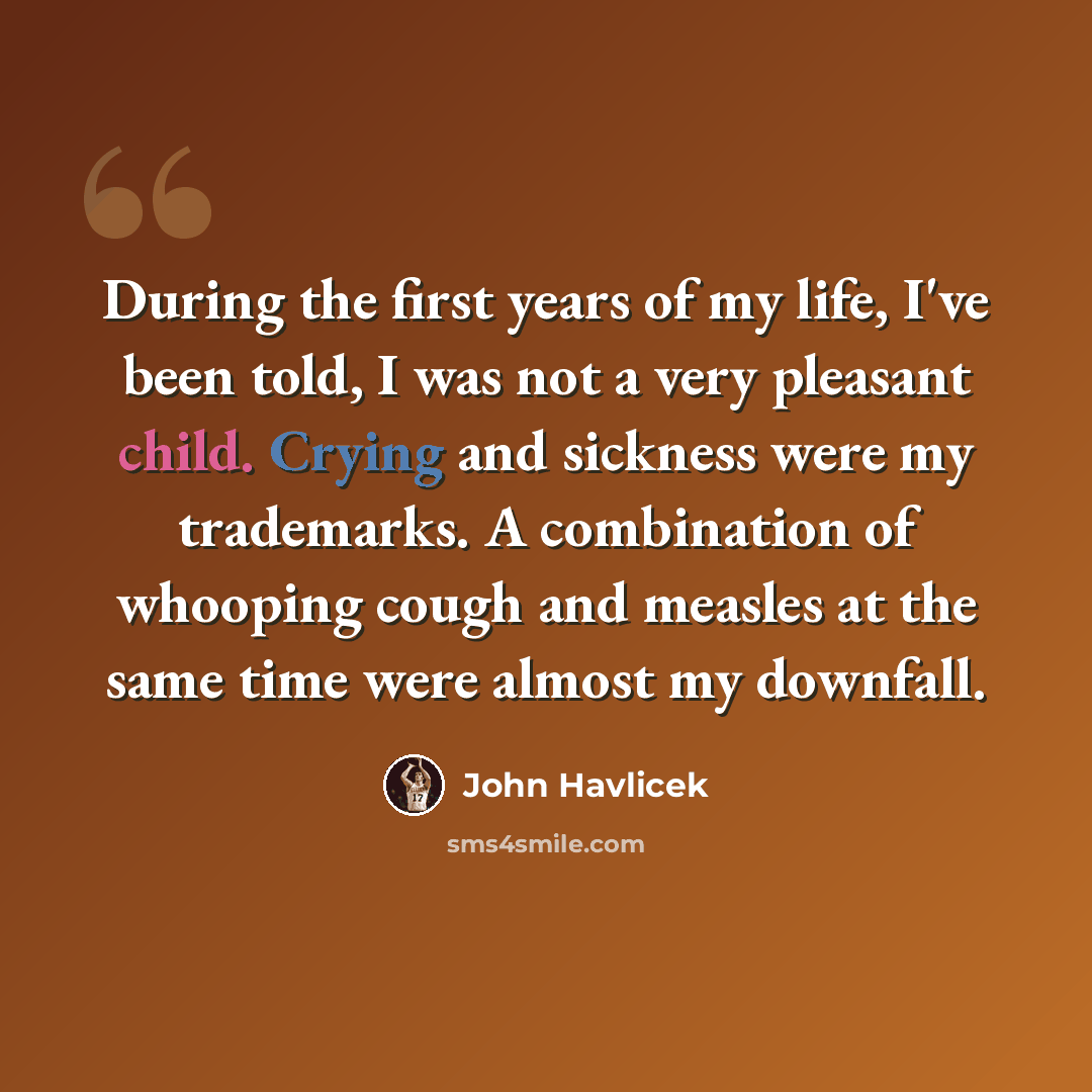 “During the first years of my life, I've been told, I was not a very pleasant child. Crying and sickness were my trademarks. A combination of whooping cough and measles at the same time were almost my downfall.” quote by John Havlicek