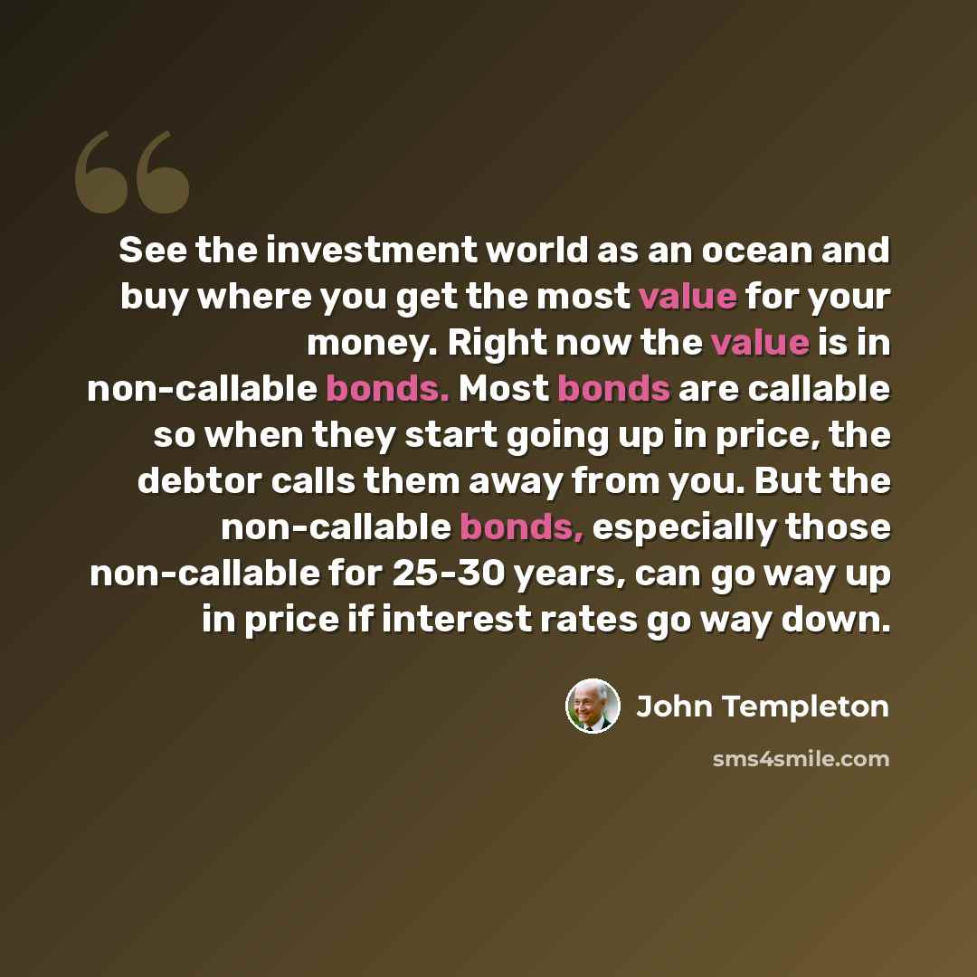 “See the investment world as an ocean and buy where you get the most value for your money. Right now the value is in non-callable bonds. Most bonds are callable so when they start going up in price, the debtor calls them away from you. But the non-callable bonds, especially those non-callable for…” quote by John Templeton