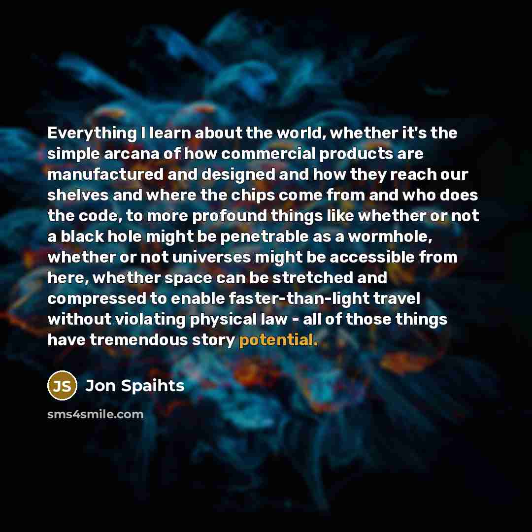 “Everything I learn about the world, whether it's the simple arcana of how commercial products are manufactured and designed and how they reach our shelves and where the chips come from and who does the code, to more profound things like whether or not a black hole might be penetrable as a…” quote by Jon Spaihts