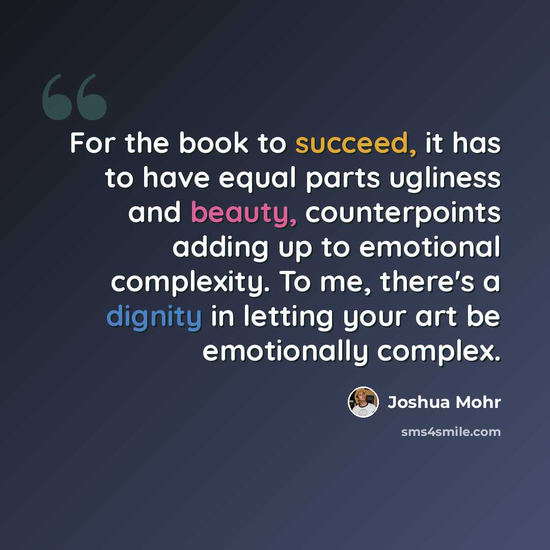 “For the book to succeed, it has to have equal parts ugliness and beauty, counterpoints adding up to emotional complexity. To me, there's a dignity in letting your art be emotionally complex.” quote by Joshua Mohr