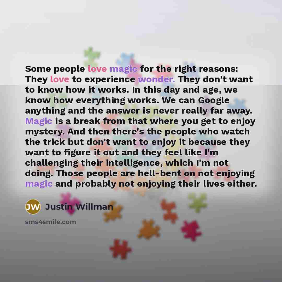 “Some people love magic for the right reasons: They love to experience wonder. They don't want to know how it works. In this day and age, we know how everything works. We can Google anything and the answer is never really far away. Magic is a break from that where you get to enjoy mystery. And then…” quote by Justin Willman