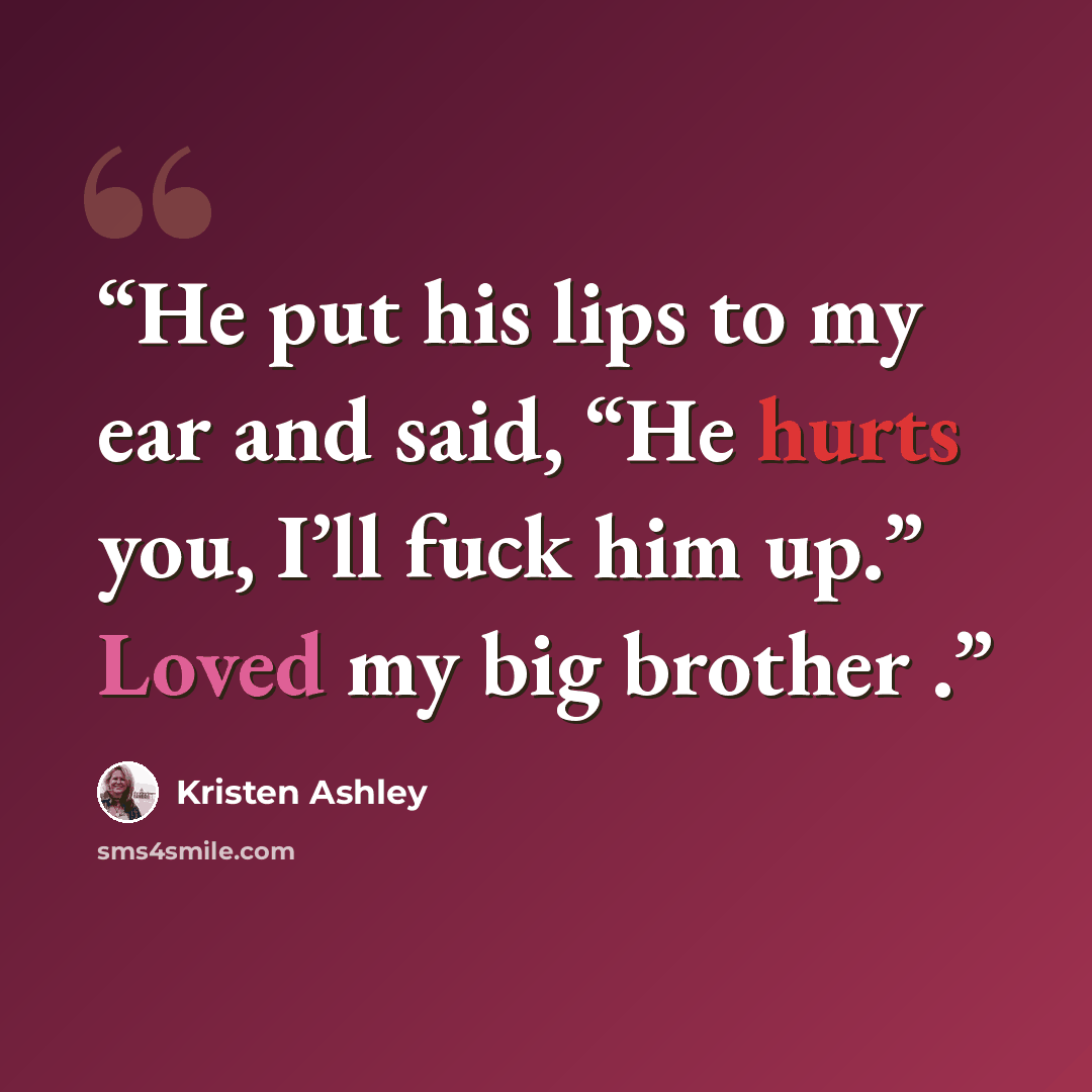 “He put his lips to my ear and said, “He hurts you, I’ll fuck him up.” Loved my big brother .” quote by Kristen Ashley