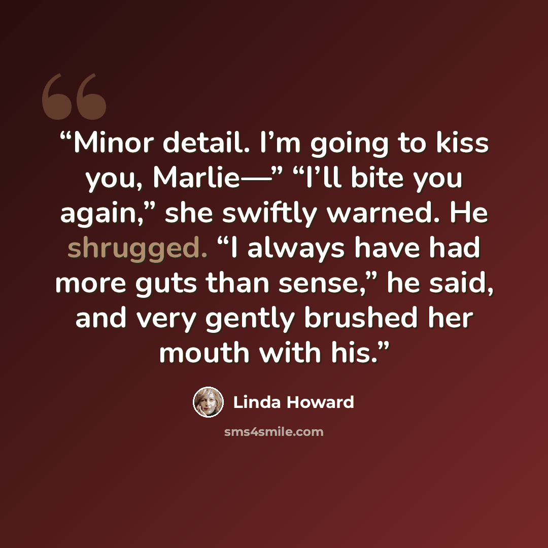 “Minor detail. I’m going to kiss you, Marlie—” “I’ll bite you again,” she swiftly warned. He shrugged. “I always have had more guts than sense,” he said, and very gently brushed her mouth with his.” quote by Linda Howard