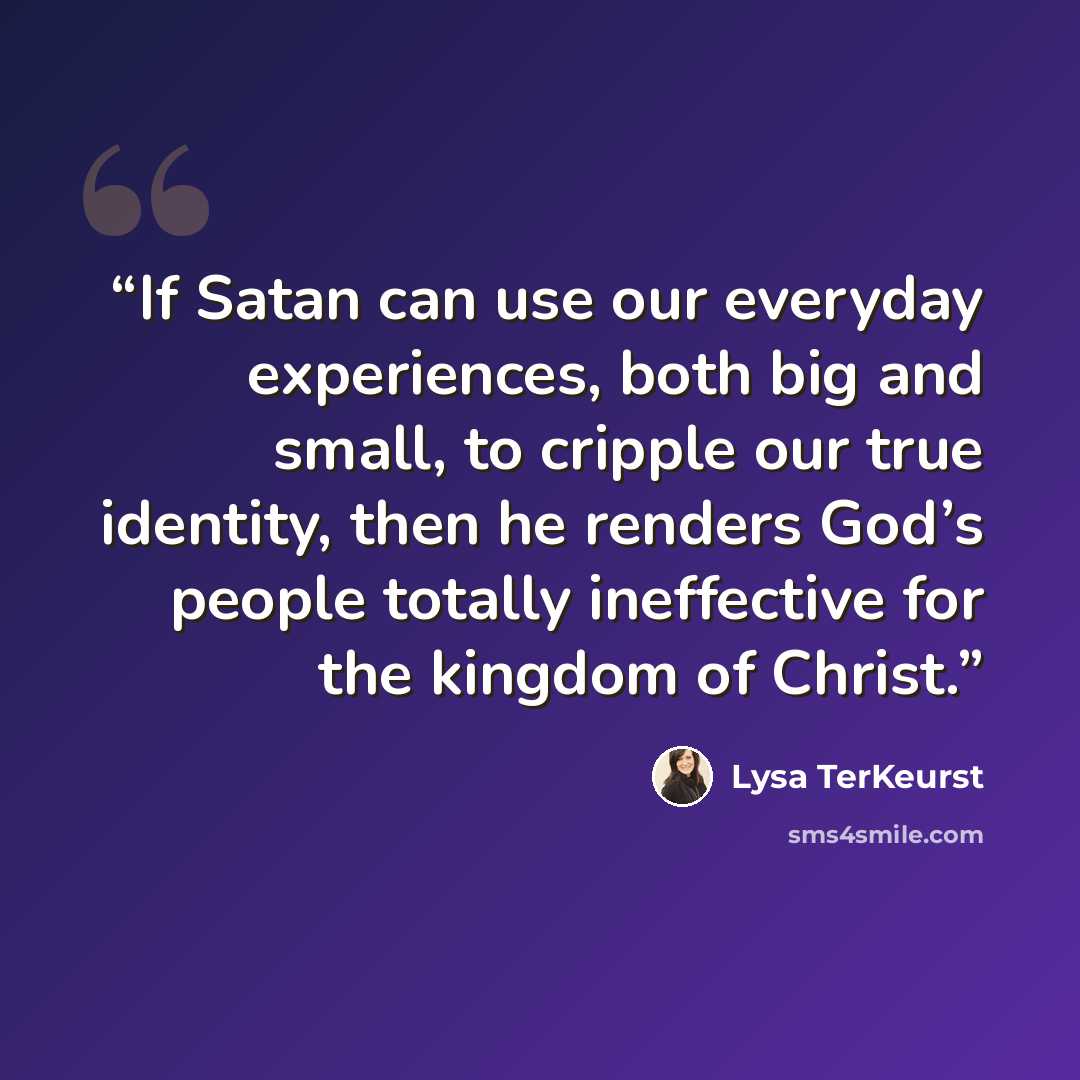 “If Satan can use our everyday experiences, both big and small, to cripple our true identity, then he renders God’s people totally ineffective for the kingdom of Christ.” quote by Lysa TerKeurst