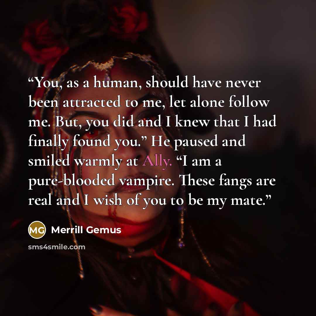 “You, as a human, should have never been attracted to me, let alone follow me. But, you did and I knew that I had finally found you.” He paused and smiled warmly at Ally. “I am a pure-blooded vampire. These fangs are real and I wish of you to be my mate.” quote by Merrill Gemus