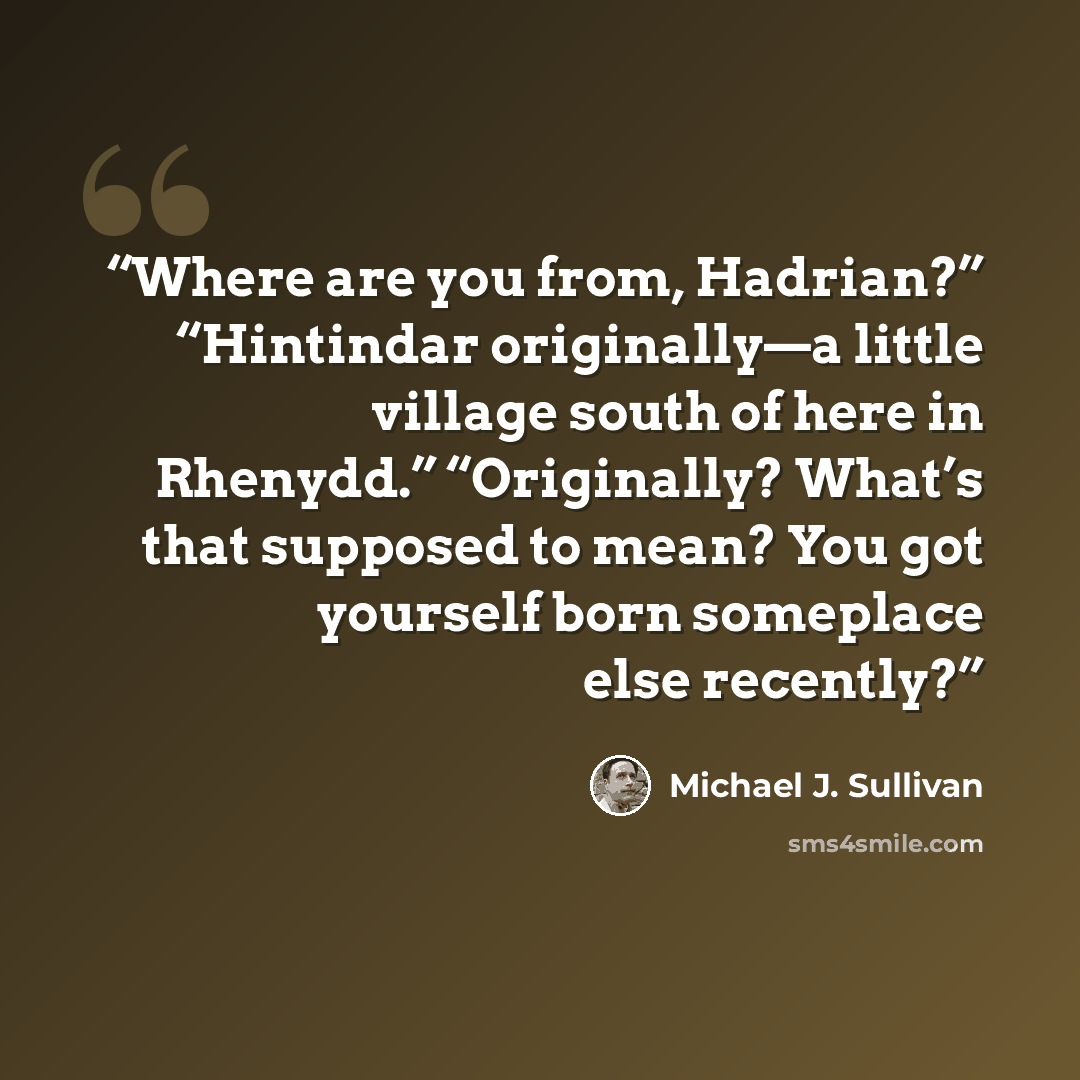 “Where are you from, Hadrian?” “Hintindar originally—a little village south of here in Rhenydd.” “Originally? What’s that supposed to mean? You got yourself born someplace else recently?” quote by Michael J. Sullivan
