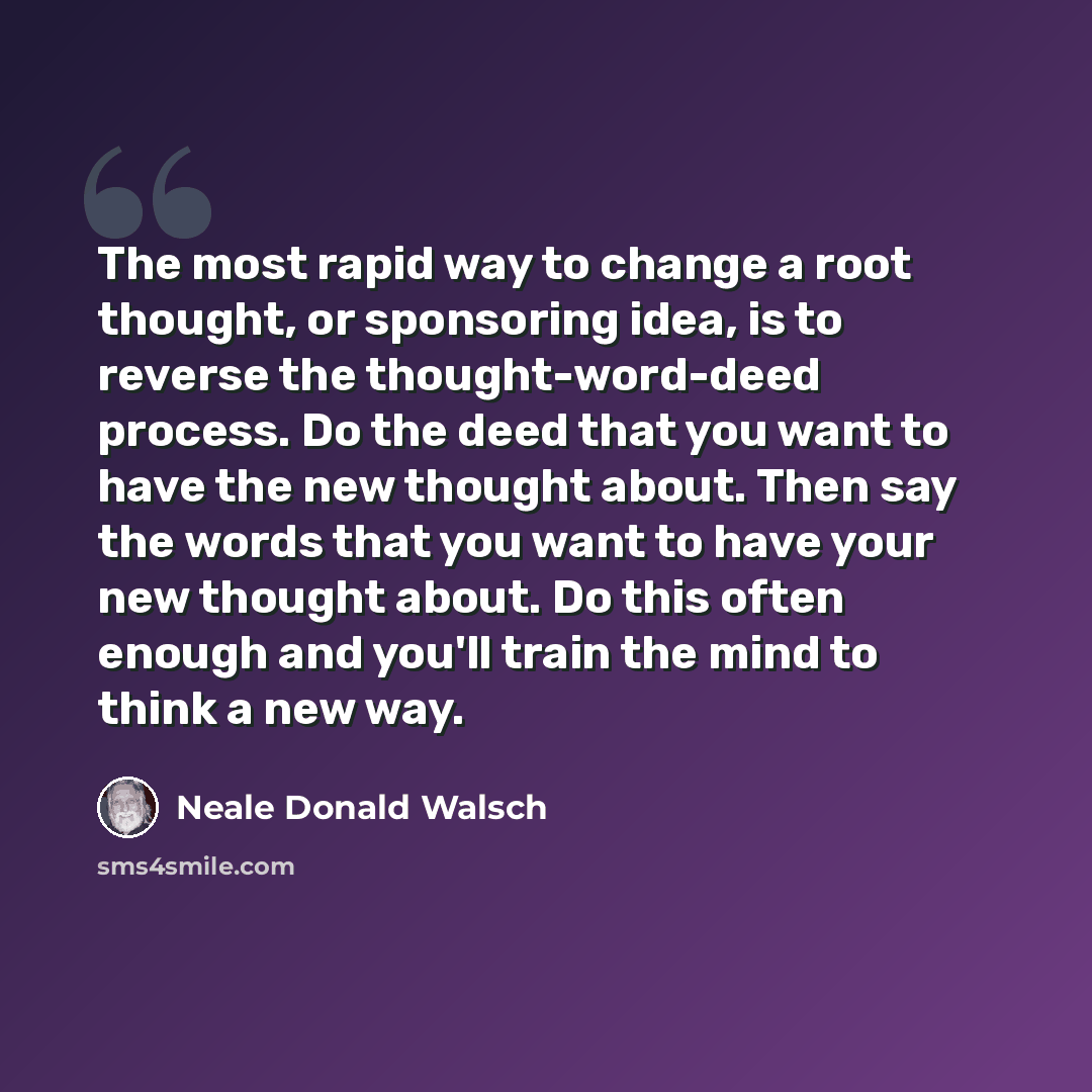 “The most rapid way to change a root thought, or sponsoring idea, is to reverse the thought-word-deed process. Do the deed that you want to have the new thought about. Then say the words that you want to have your new thought about. Do this often enough and you'll train the mind to think a new way.” quote by Neale Donald Walsch