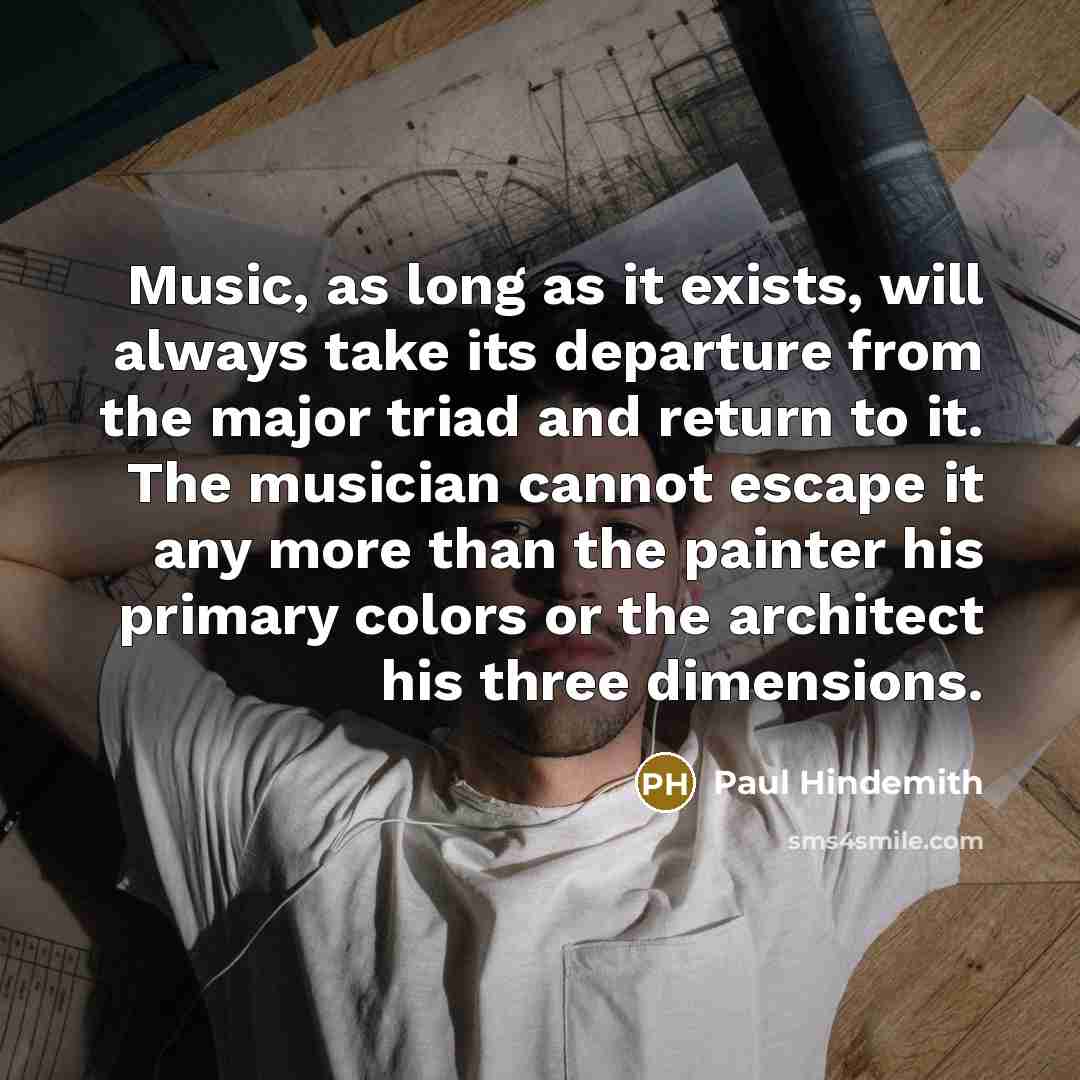 “Music, as long as it exists, will always take its departure from the major triad and return to it. The musician cannot escape it any more than the painter his primary colors or the architect his three dimensions.” quote by Paul Hindemith