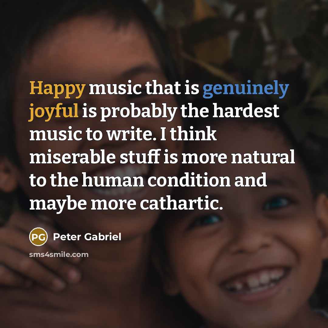 “Happy music that is genuinely joyful is probably the hardest music to write. I think miserable stuff is more natural to the human condition and maybe more cathartic.” quote by Peter Gabriel