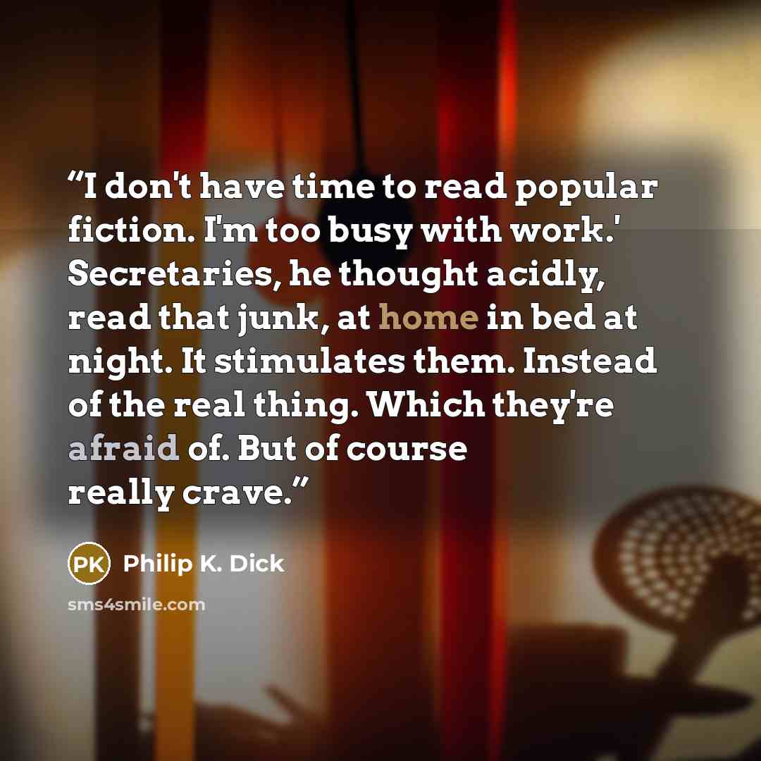 “I don't have time to read popular fiction. I'm too busy with work.' Secretaries, he thought acidly, read that junk, at home in bed at night. It stimulates them. Instead of the real thing. Which they're afraid of. But of course really crave.” quote by Philip K. Dick