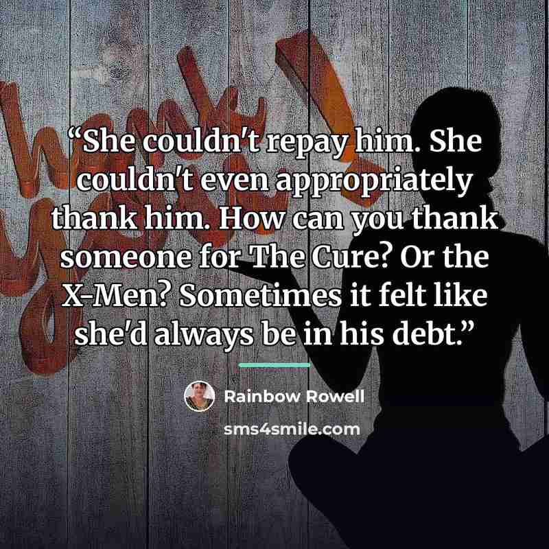 “She couldn't repay him. She couldn't even appropriately thank him. How can you thank someone for The Cure? Or the X-Men? Sometimes it felt like she'd always be in his debt.” quote by Rainbow Rowell