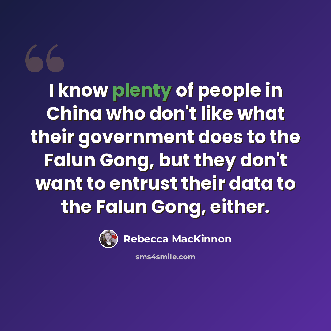 “I know plenty of people in China who don't like what their government does to the Falun Gong, but they don't want to entrust their data to the Falun Gong, either.” quote by Rebecca MacKinnon