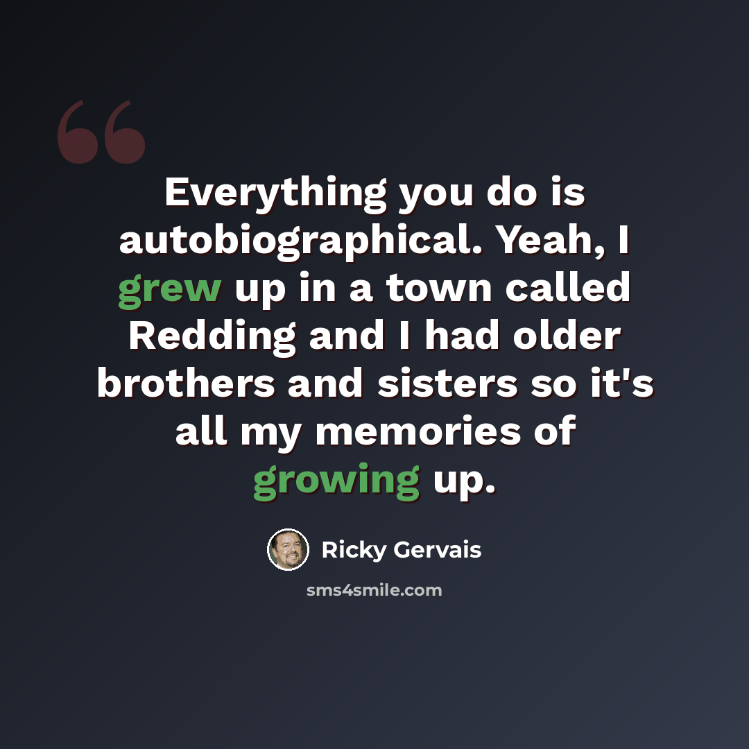 “Everything you do is autobiographical. Yeah, I grew up in a town called Redding and I had older brothers and sisters so it's all my memories of growing up.” quote by Ricky Gervais